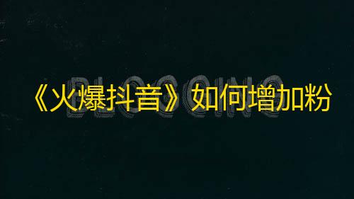 《火爆抖音》如何增加粉丝数量？成功案例分享！