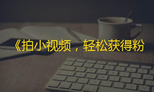 《拍小视频，轻松获得粉丝》——快速增加抖音关注的窍门