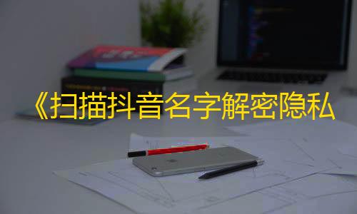 《扫描抖音名字解密隐私》：你不知道的抖音用户隐私曝光！