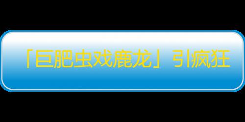 「巨肥虫戏鹿龙」引疯狂刷粉丝！改版抖音震惊！