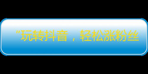 “玩转抖音，轻松涨粉丝！”——让你不再为没人点赞烦恼！