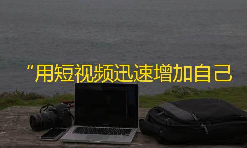 “用短视频迅速增加自己的粉丝数量”,抖音粉丝快速增长攻略