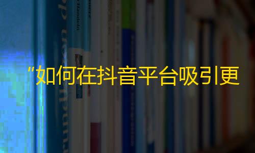 “如何在抖音平台吸引更多粉丝？”——提升抖音关注流量的秘密。