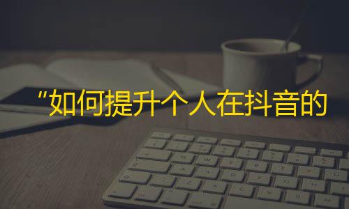 “如何提升个人在抖音的影响力？”——抖音增加粉丝的有效方法