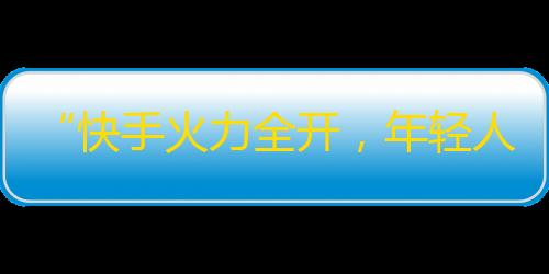 “快手火力全开，年轻人都在追捧！”