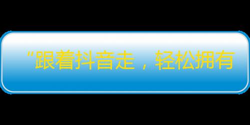 “跟着抖音走，轻松拥有高人气”——快速提升抖音粉丝，轻松成为明星！