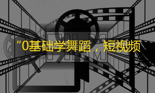 “0基础学舞蹈，短视频创作更有灵感”——抖音舞蹈教学打造创意大师