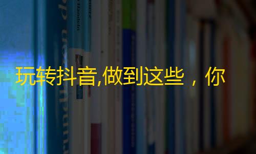 玩转抖音,做到这些，你的粉丝数会翻倍！