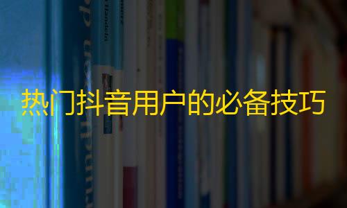 热门抖音用户的必备技巧，教你轻松提升粉丝数！