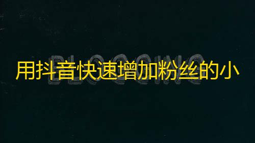 用抖音快速增加粉丝的小技巧，短时间内获取大量关注者，让你的账号火速爆红！