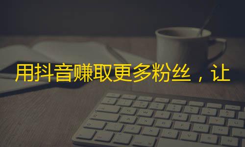 用抖音赚取更多粉丝，让您的个人品牌更具吸引力！