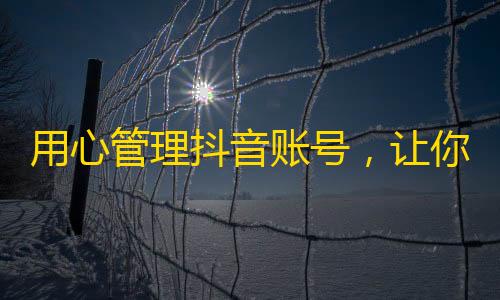 用心管理抖音账号，让你的内容火爆关注，一步步实现粉丝增长！