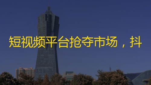 短视频平台抢夺市场，抖音用户逼近15亿！