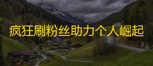 疯狂刷粉丝助力个人崛起——抖音争夺关注大战