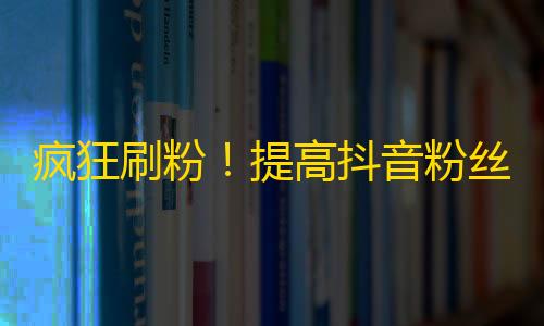 疯狂刷粉！提高抖音粉丝的四大技巧！