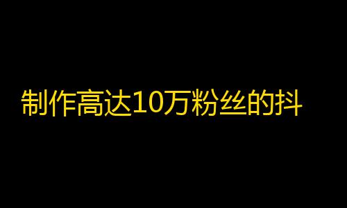 制作高达10万粉丝的抖音内容攻略