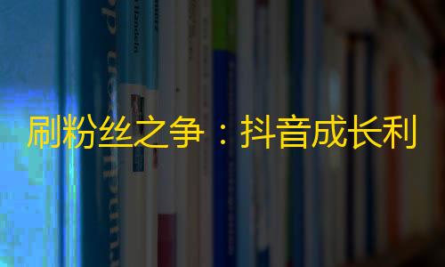 刷粉丝之争：抖音成长利器，谁将会成为关注王者？