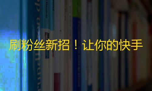 刷粉丝新招！让你的快手账号获得上万粉丝的秘密方法！