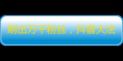 刷出万千粉丝，抖音大法大揭秘！