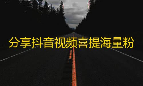 分享抖音视频喜提海量粉丝！