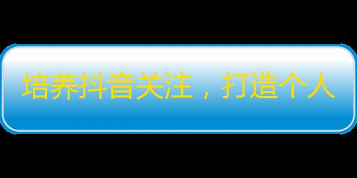 培养抖音关注，打造个人品牌的5道心法