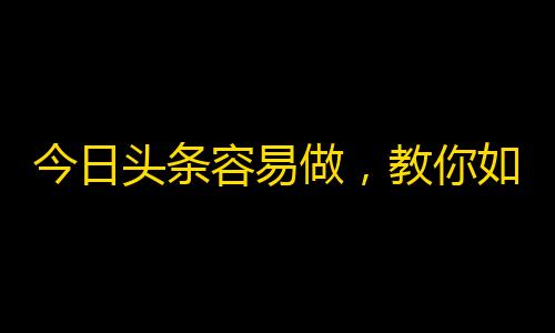 今日头条容易做，教你如何搞定抖音粉丝增长！