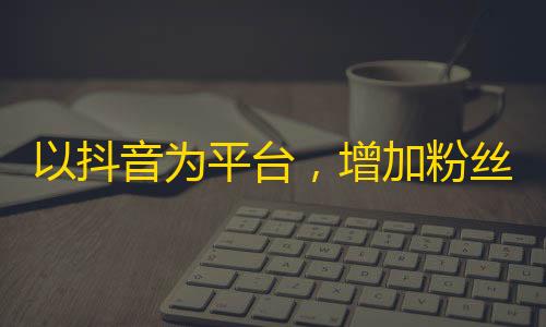 以抖音为平台，增加粉丝量成为难点，如何突破千万粉丝的数字？