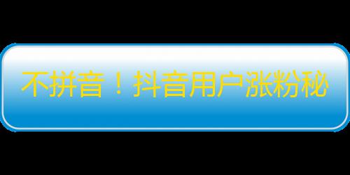 不拼音！抖音用户涨粉秘籍大揭秘，你不得不知！