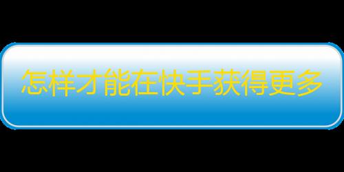 怎样才能在快手获得更多粉丝？最新攻略分享！