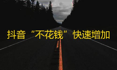 抖音“不花钱”快速增加粉丝方法，成功案例揭秘！