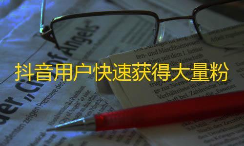 抖音用户快速获得大量粉丝的秘诀分享，让你的账号火爆起来！