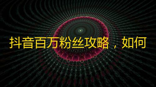 抖音百万粉丝攻略，如何在抖音上快速获取粉丝？