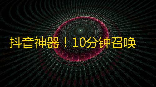 抖音神器！10分钟召唤1K好友，告别寂寞无聊，开启粉丝美好生活！