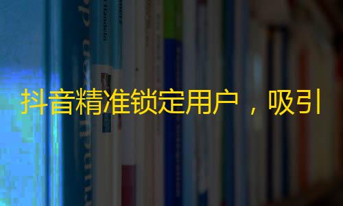 抖音精准锁定用户，吸引海量关注！