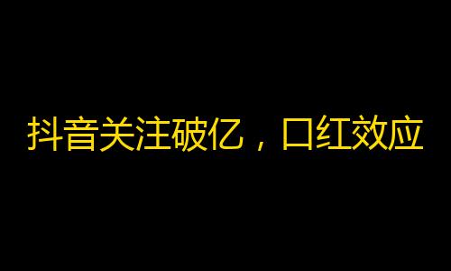 抖音关注破亿，口红效应再起，你关注了吗？