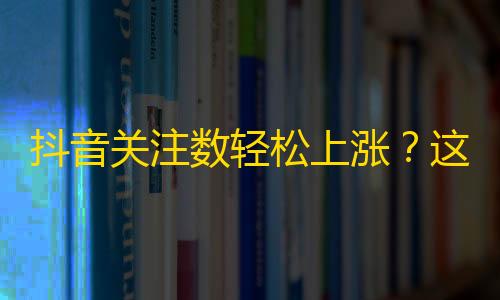 抖音关注数轻松上涨？这些方法帮你成为短视频大咖！