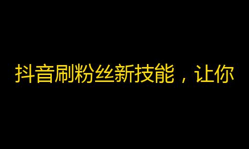 抖音刷粉丝新技能，让你快速获得大量有质量的关注！