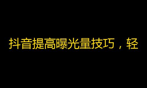 抖音提高曝光量技巧，轻松获得更多粉丝！