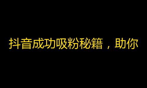 抖音成功吸粉秘籍，助你快速增加粉丝！