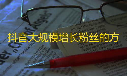 抖音大规模增长粉丝的方法分享，助你快速获得更多粉丝！