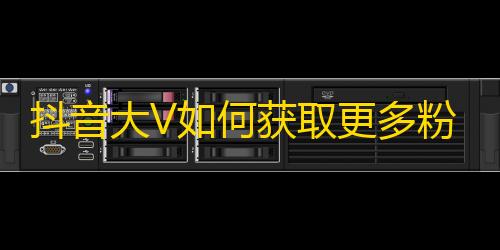 抖音大V如何获取更多粉丝？一招让你迅速打造爆款短视频！