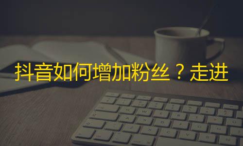 抖音如何增加粉丝？走进抖音世界，拥有数百万粉丝不再是梦想。