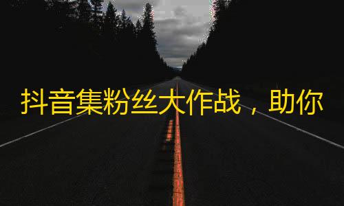 抖音集粉丝大作战，助你开启爆款之路