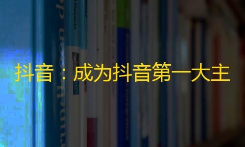 抖音：成为抖音第一大主播的秘诀！