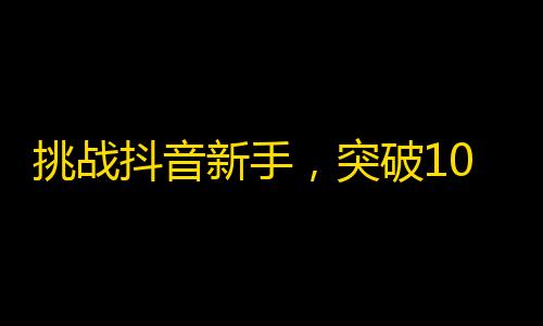 挑战抖音新手，突破1000粉丝的最佳攻略！