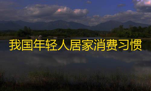 我国年轻人居家消费习惯盛行，抖音平台吸引更多关注。