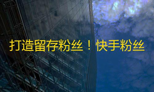 打造留存粉丝！快手粉丝增长秘籍揭晓，教你稳步提升粉丝数量！