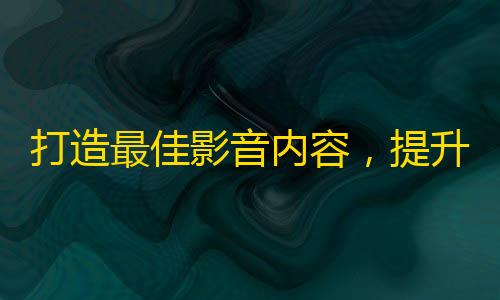 打造最佳影音内容，提升抖音粉丝量