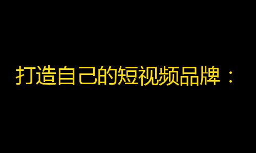 打造自己的短视频品牌：从零到一，如何迅速吸引关注？