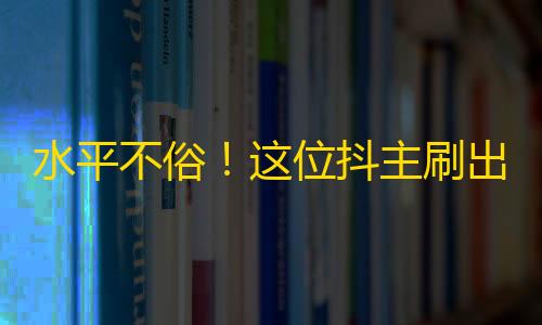 水平不俗！这位抖主刷出5万关注，拍得每一秒都诱人入胜